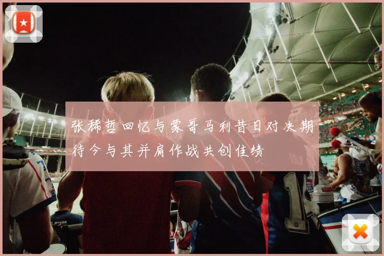 张稀哲回忆与蒙哥马利昔日对决期待今与其并肩作战共创佳绩