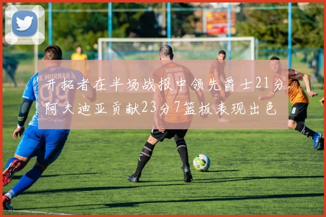 开拓者在半场战报中领先爵士21分阿夫迪亚贡献23分7篮板表现出色