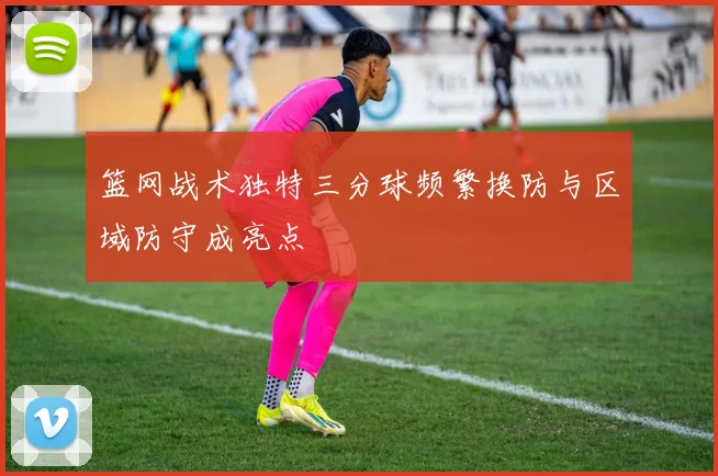 篮网战术独特三分球频繁换防与区域防守成亮点