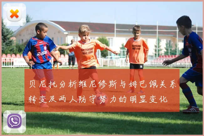 贝尼托分析维尼修斯与姆巴佩关系转变及两人防守努力的明显变化