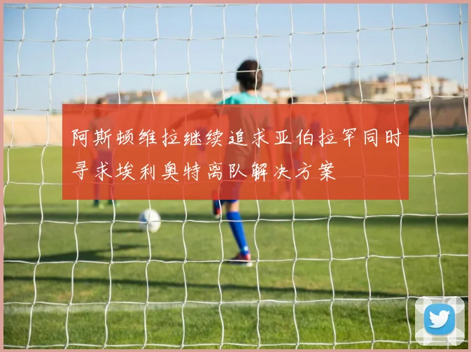 阿斯顿维拉继续追求亚伯拉罕同时寻求埃利奥特离队解决方案