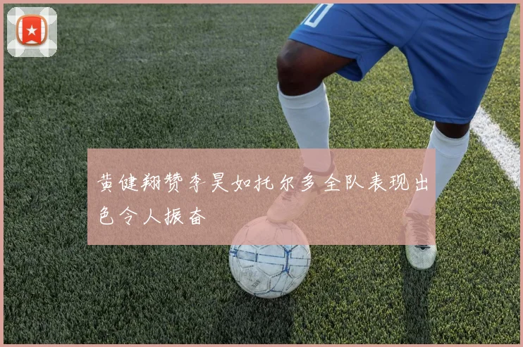 黄健翔赞李昊如托尔多全队表现出色令人振奋