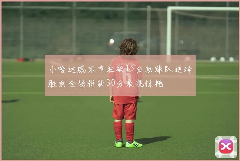 小哈达威末节狂砍15分助球队逆转胜利全场斩获30分表现惊艳