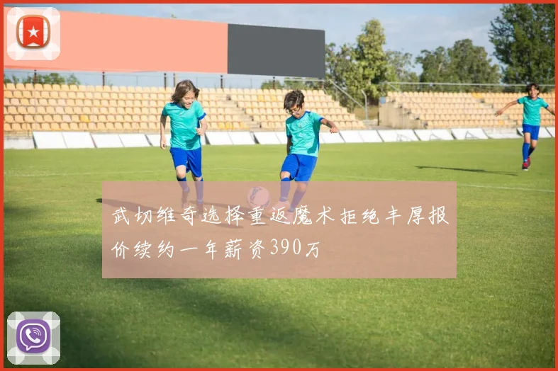 武切维奇选择重返魔术拒绝丰厚报价续约一年薪资390万