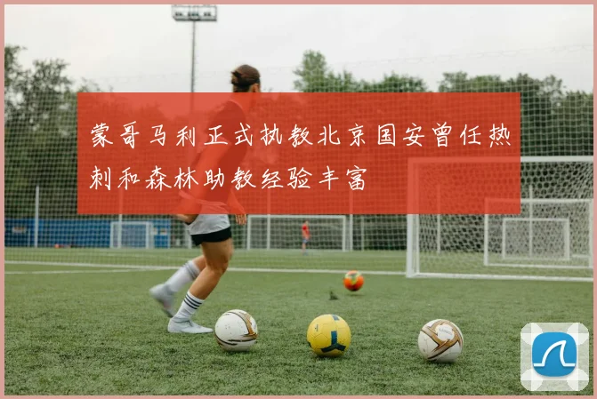 蒙哥马利正式执教北京国安曾任热刺和森林助教经验丰富