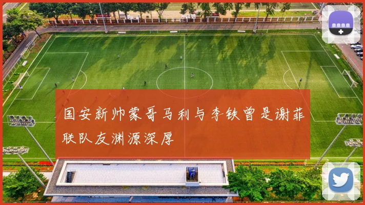 国安新帅蒙哥马利与李铁曾是谢菲联队友渊源深厚