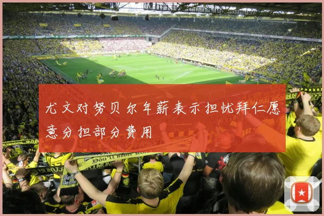 尤文对努贝尔年薪表示担忧拜仁愿意分担部分费用
