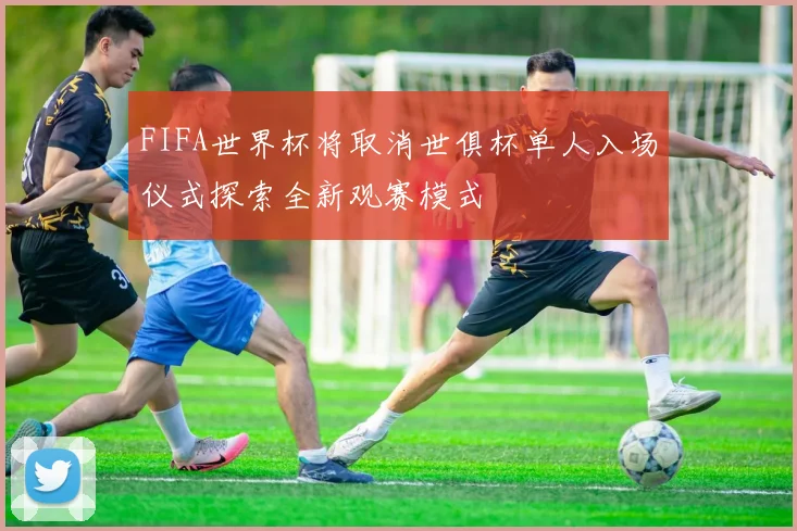 FIFA世界杯将取消世俱杯单人入场仪式探索全新观赛模式