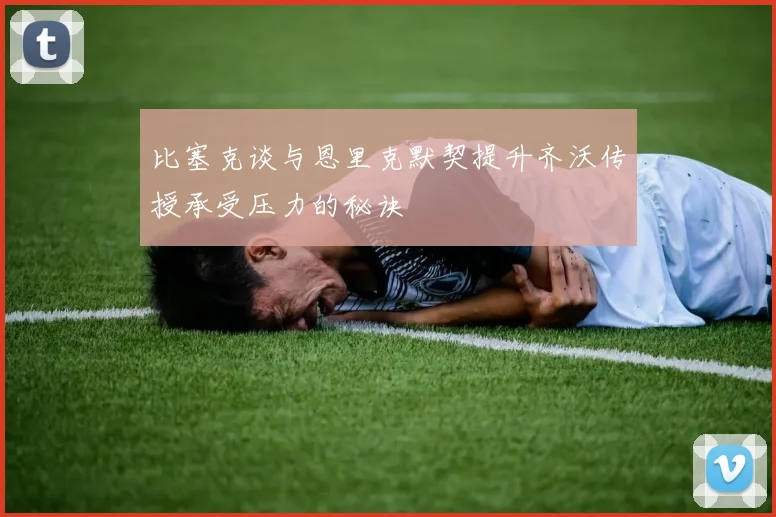 比塞克谈与恩里克默契提升齐沃传授承受压力的秘诀
