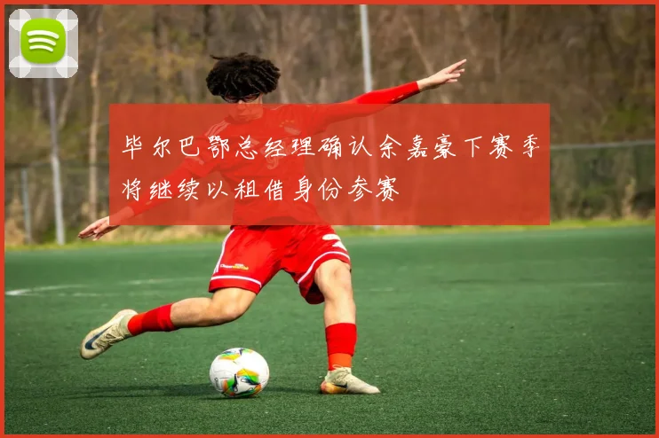 毕尔巴鄂总经理确认余嘉豪下赛季将继续以租借身份参赛