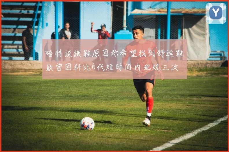 哈特谈换鞋原因称希望找到舒适鞋款曾因科比6代短时间内犯规三次