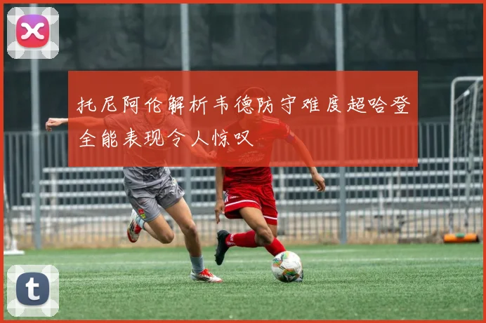 托尼阿伦解析韦德防守难度超哈登全能表现令人惊叹