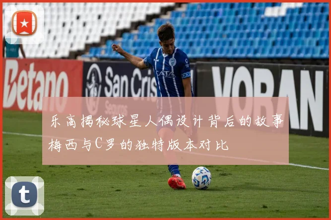 乐高揭秘球星人偶设计背后的故事梅西与C罗的独特版本对比