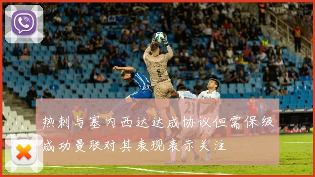 热刺与塞内西达达成协议但需保级成功曼联对其表现表示关注