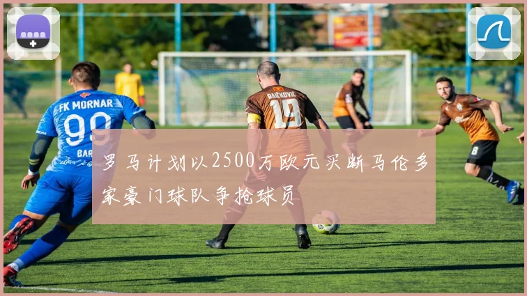 罗马计划以2500万欧元买断马伦多家豪门球队争抢球员