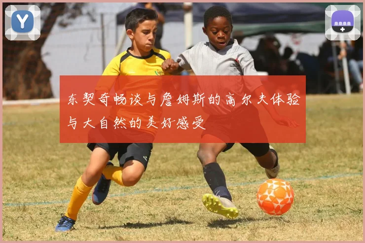 东契奇畅谈与詹姆斯的高尔夫体验与大自然的美好感受