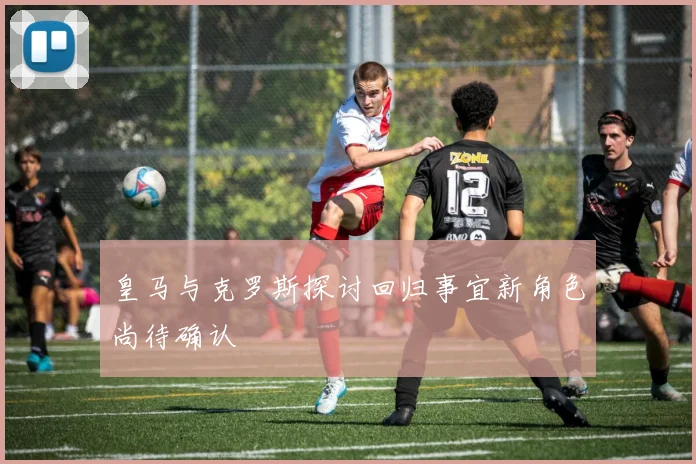 皇马与克罗斯探讨回归事宜新角色尚待确认