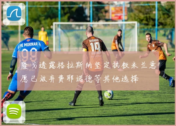 隆戈透露格拉斯纳坚定执教米兰意愿已放弃费耶诺德等其他选择